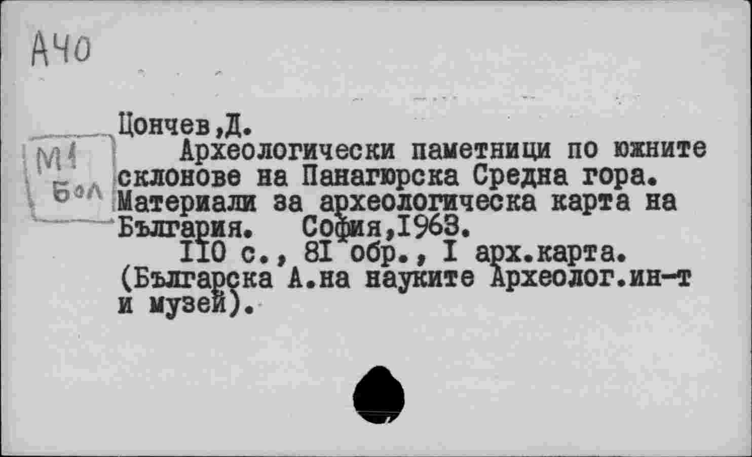 ﻿A4û
Цончев,Д.
Археологически паметници по южните ‘ склонове на Панагюрска Средне гора.
Материали за археологическа карта на —-‘Бълг ария.	София,1963.
110 с., 81 обр., I арх.карта. (Бьлгарска А.на науките Археолог.ин-т и музеи).